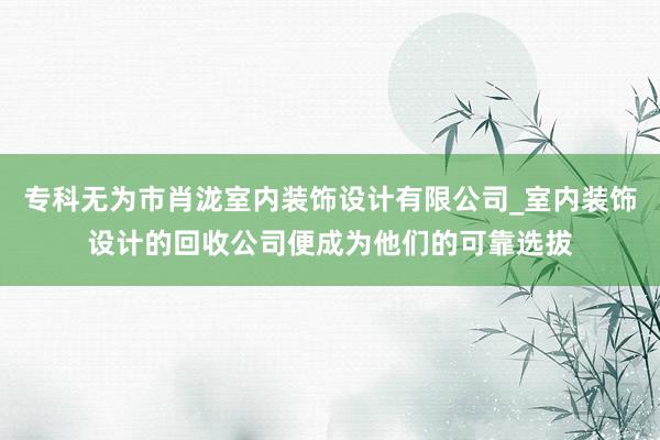 专科无为市肖泷室内装饰设计有限公司_室内装饰设计的回收公司便成为他们的可靠选拔